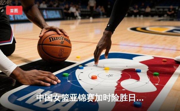 中国女篮亚锦赛加时险胜日本 韩旭23分16篮板制霸内线
