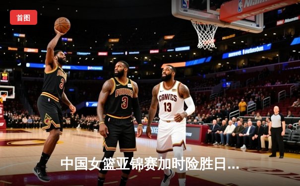 中国女篮亚锦赛加时险胜日本 韩旭23分16篮板制霸内线