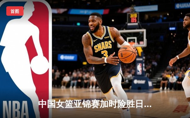 中国女篮亚锦赛加时险胜日本 韩旭23分16篮板制霸内线