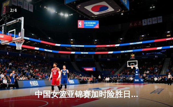 中国女篮亚锦赛加时险胜日本 韩旭23分16篮板制霸内线 - 2