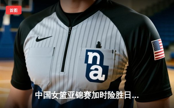 中国女篮亚锦赛加时险胜日本 韩旭23分16篮板制霸内线