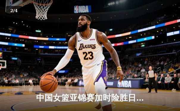 中国女篮亚锦赛加时险胜日本 韩旭23分16篮板制霸内线 - 2