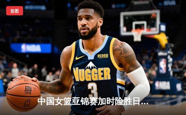 中国女篮亚锦赛加时险胜日本 韩旭23分16篮板制霸内线