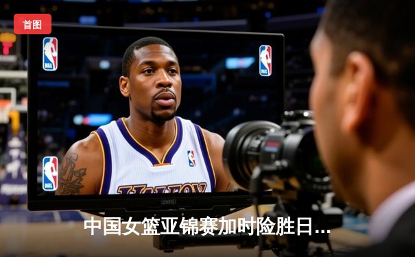 中国女篮亚锦赛加时险胜日本 韩旭23+15制霸内线